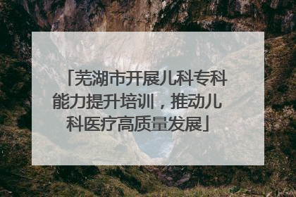 芜湖市开展儿科专科能力提升培训，推动儿科医疗高质量发展