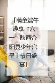 萌童端午 趣享“六一”陕西合阳县少年宫呈上节日盛宴