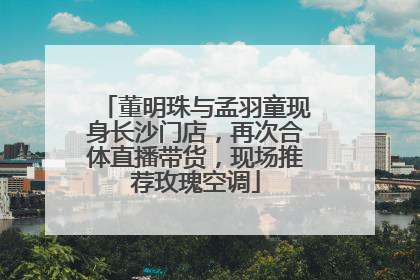 董明珠与孟羽童现身长沙门店，再次合体直播带货，现场推荐玫瑰空调