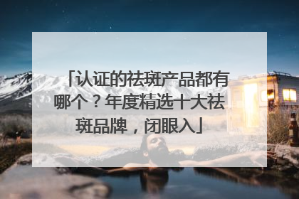认证的祛斑产品都有哪个？年度精选十大祛斑品牌，闭眼入
