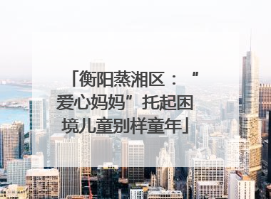 衡阳蒸湘区：“爱心妈妈”托起困境儿童别样童年