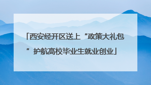 西安经开区送上“政策大礼包”护航高校毕业生就业创业
