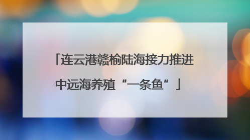 连云港赣榆陆海接力推进中远海养殖“一条鱼”