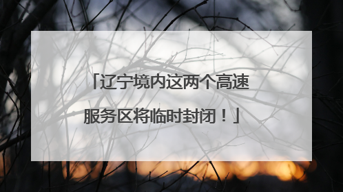 辽宁境内这两个高速服务区将临时封闭！