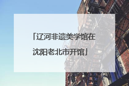 辽河非遗美学馆在沈阳老北市开馆