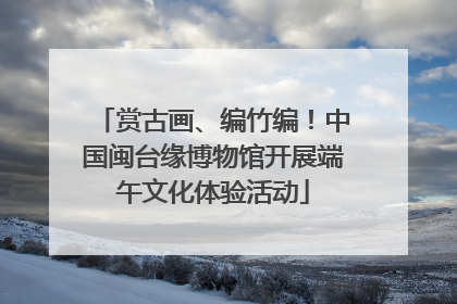 赏古画、编竹编！中国闽台缘博物馆开展端午文化体验活动