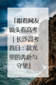 跟着网友镜头看高考｜长沙高考首日：晨光里的奔赴与守望