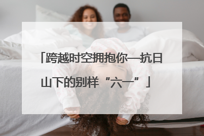 跨越时空拥抱你—抗日山下的别样“六一”