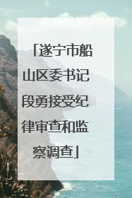 遂宁市船山区委书记段勇接受纪律审查和监察调查