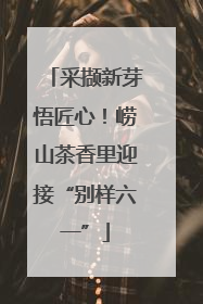 采撷新芽悟匠心！崂山茶香里迎接“别样六一”