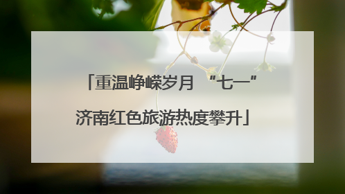 重温峥嵘岁月 “七一”济南红色旅游热度攀升