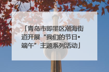 青岛市即墨区潮海街道开展“我们的节日•端午”主题系列活动