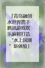 青岛融创水世界携手腾讯游戏欢乐麻将打造“水上国潮”新体验