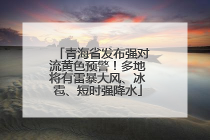 青海省发布强对流黄色预警！多地将有雷暴大风、冰雹、短时强降水