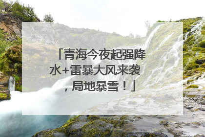 青海今夜起强降水+雷暴大风来袭，局地暴雪！