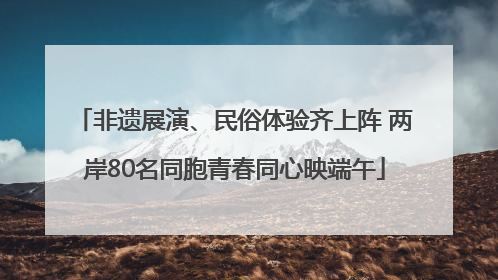 非遗展演、民俗体验齐上阵 两岸80名同胞青春同心映端午