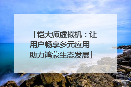铠大师虚拟机：让用户畅享多元应用 助力鸿蒙生态发展