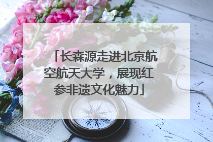 长森源走进北京航空航天大学，展现红参非遗文化魅力