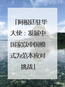 阿根廷驻华大使：发展中国家以中国模式为范本应对挑战