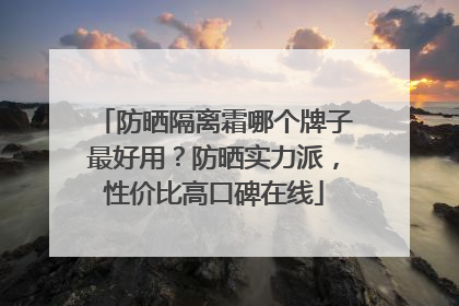 防晒隔离霜哪个牌子最好用？防晒实力派，性价比高口碑在线