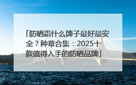 防晒霜什么牌子最好最安全？种草合集：2025十款值得入手的防晒品牌