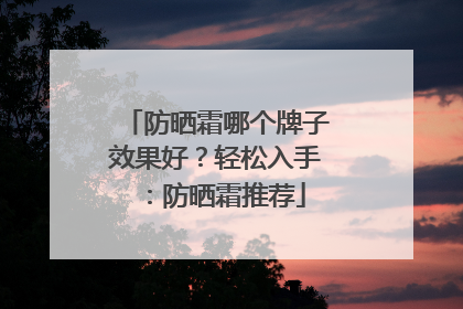 防晒霜哪个牌子效果好？轻松入手：防晒霜推荐