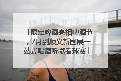 限定啤酒亮相啤酒节，7月到顺义新国展一站式喝酒听歌看球赛