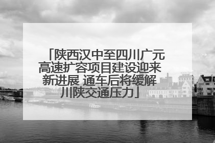 陕西汉中至四川广元高速扩容项目建设迎来新进展 通车后将缓解川陕交通压力