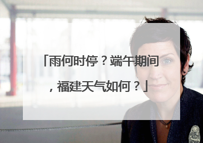 雨何时停？端午期间，福建天气如何？