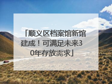 顺义区档案馆新馆建成！可满足未来30年存放需求