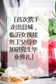 首次携手走出县城，临沂女孩接务工父母参加研究生毕业典礼