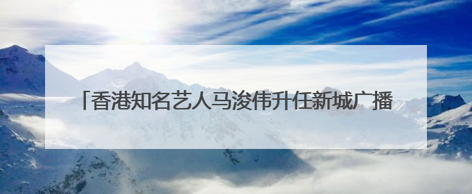 香港知名艺人马浚伟升任新城广播行政总裁，7月15日正式掌舵
