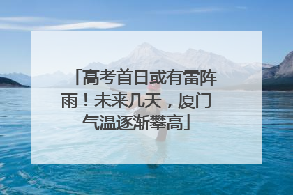 高考首日或有雷阵雨！未来几天，厦门气温逐渐攀高
