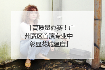 高质量办赛！广州赛区首演专业中彰显花城温度