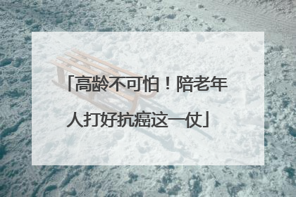 高龄不可怕！陪老年人打好抗癌这一仗