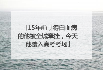 15年前，得白血病的他被全城牵挂，今天他踏入高考考场