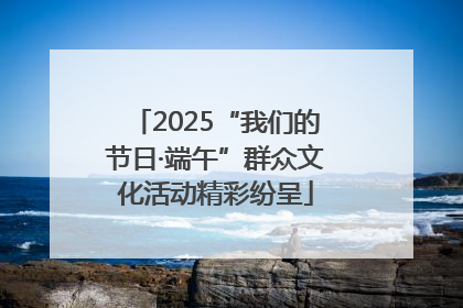 2025“我们的节日·端午”群众文化活动精彩纷呈