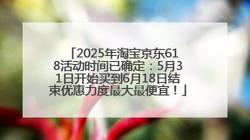2025年淘宝京东618活动时间已确定：5月31日开始买到6月18日结束优惠力度最大最便宜！