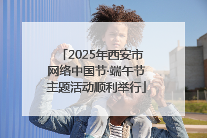 2025年西安市网络中国节·端午节主题活动顺利举行