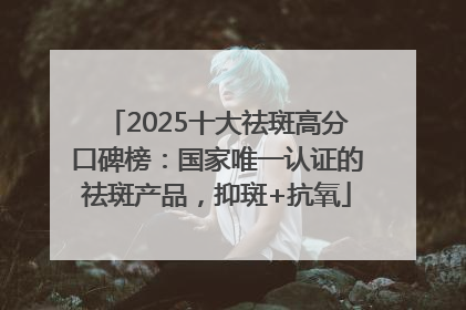 2025十大祛斑高分口碑榜：国家唯一认证的祛斑产品，抑斑+抗氧