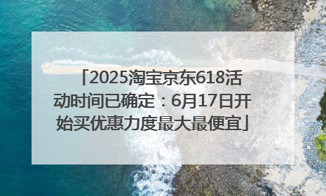 2025淘宝京东618活动时间已确定：6月17日开始买优惠力度最大最便宜