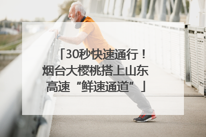 30秒快速通行！烟台大樱桃搭上山东高速“鲜速通道”
