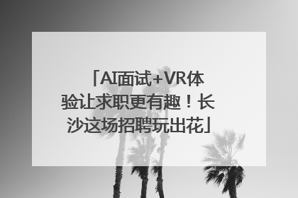 AI面试+VR体验让求职更有趣！长沙这场招聘玩出花